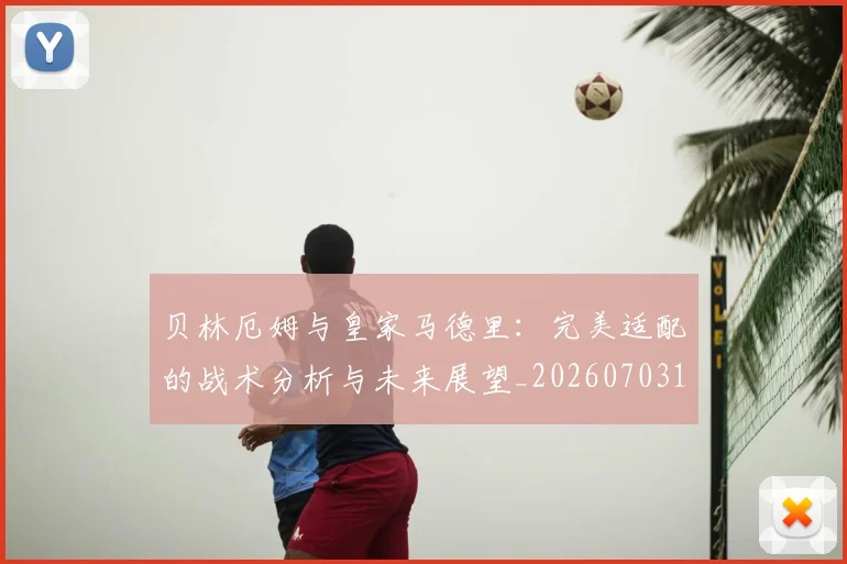 贝林厄姆与皇家马德里：完美适配的战术分析与未来展望_20260703181949
