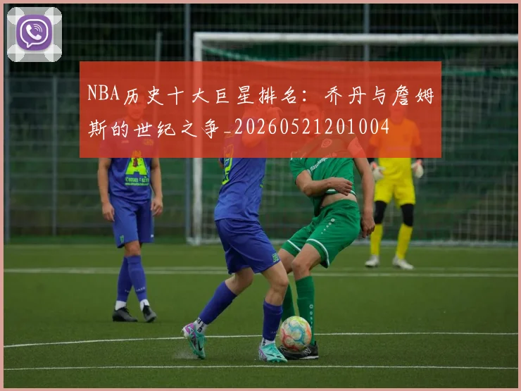 NBA历史十大巨星排名：乔丹与詹姆斯的世纪之争_20260521201004