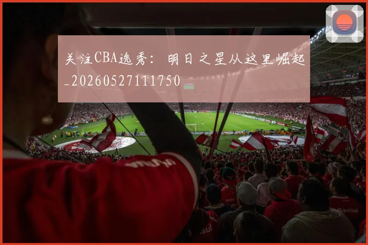 关注CBA选秀:明日之星从这里崛起_20260527111750