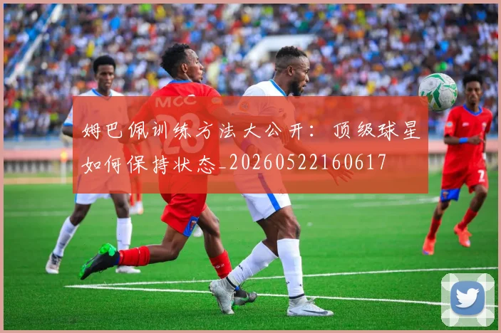 姆巴佩训练方法大公开：顶级球星如何保持状态_20260522160617