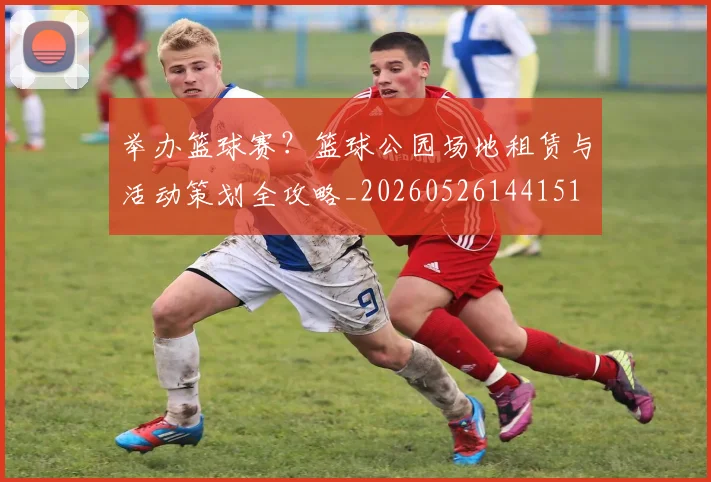 举办篮球赛？篮球公园场地租赁与活动策划全攻略_20260526144151