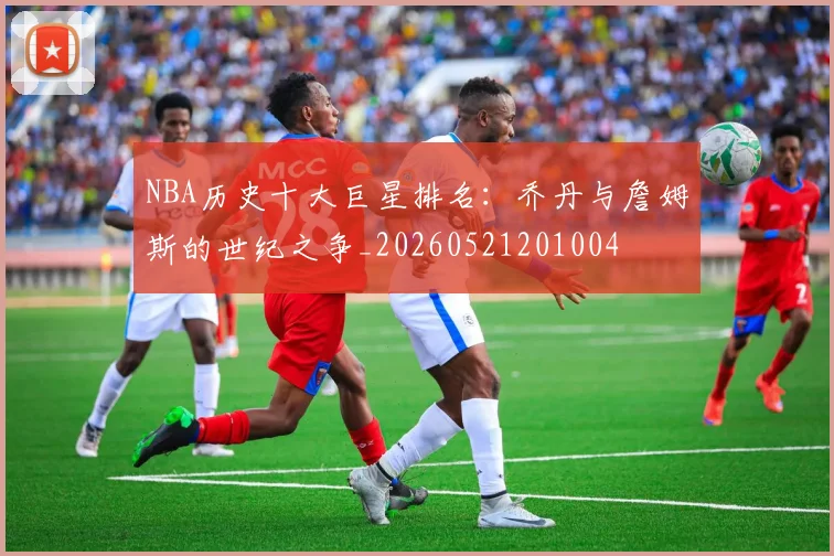 NBA历史十大巨星排名：乔丹与詹姆斯的世纪之争_20260521201004