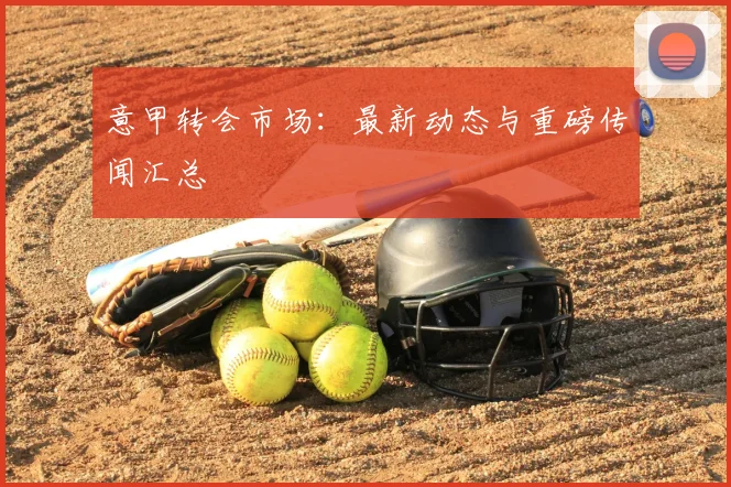 意甲转会市场:最新动态与重磅传闻汇总